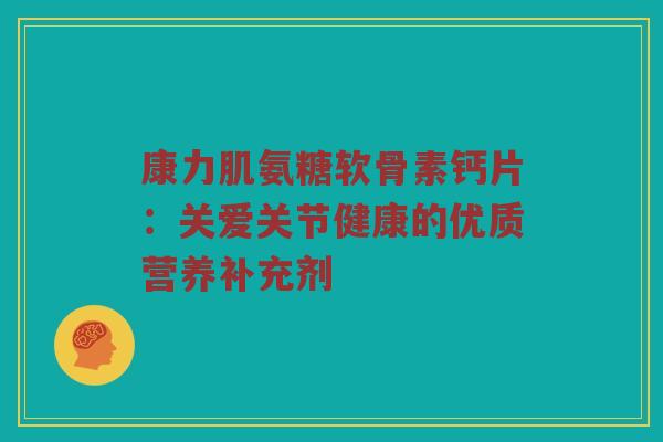 康力肌氨糖软骨素钙片:关爱关节健康的优质营养补充剂 康力肌氨糖软骨素钙片:关爱关节健康的优质营养补充剂
