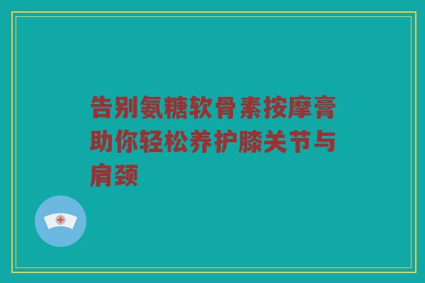 告别氨糖软骨素按摩膏助你轻松养护膝关节与肩颈
