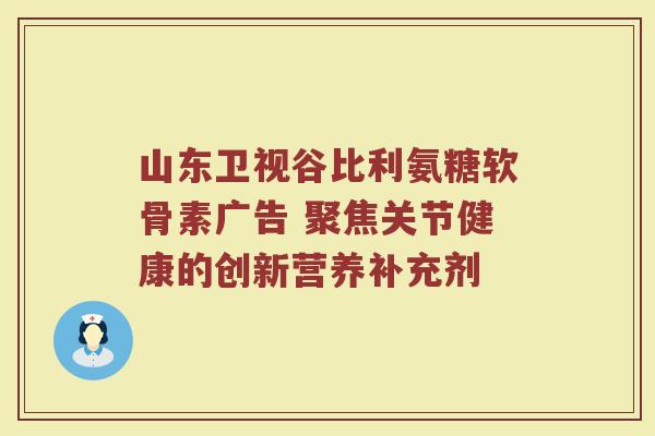 山东卫视谷比利氨糖软骨素广告 聚焦关节健康的创新营养补充剂 山东卫视谷比利氨糖软骨素广告 聚焦关节健康的创新营养补充剂