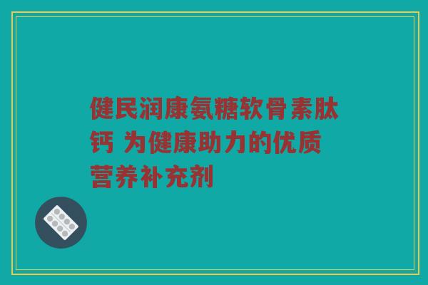 健民润康氨糖软骨素肽钙 为健康助力的优质营养补充剂 健民润康氨糖软骨素肽钙 为健康助力的优质营养补充剂