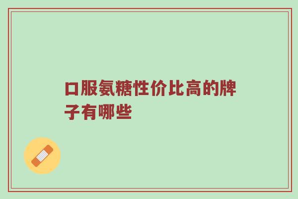 口服氨糖性价比高的牌子有哪些 口服氨糖性价比高的牌子有哪些