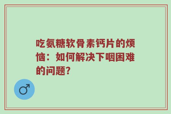 吃氨糖软骨素钙片的烦恼：如何解决下咽困难的问题？
