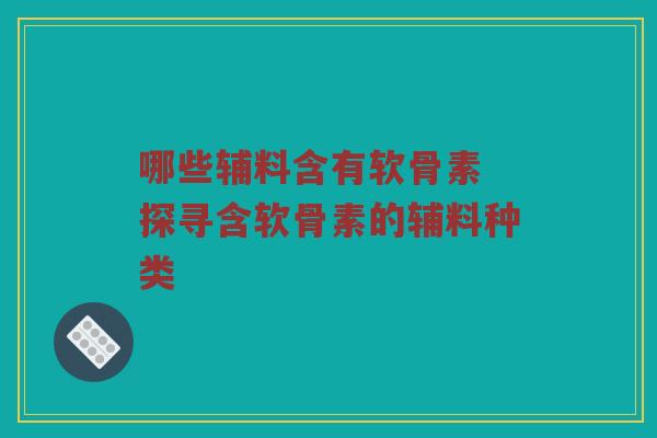 哪些辅料含有软骨素 探寻含软骨素的辅料种类 哪些辅料含有软骨素 探寻含软骨素的辅料种类