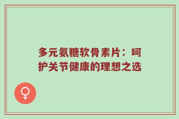 多元氨糖软骨素片:呵护关节健康的理想之选 多元氨糖软骨素片:呵护关节健康的理想之选
