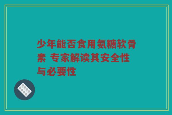 少年能否食用氨糖软骨素 专家解读其安全性与必要性 少年能否食用氨糖软骨素 专家解读其安全性与必要性