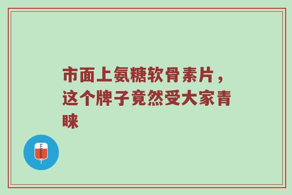 市面上氨糖软骨素片,这个牌子竟然受大家青睐 市面上氨糖软骨素片,这个牌子竟然受大家青睐