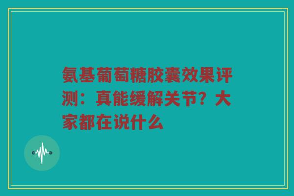 氨基葡萄糖胶囊效果评测：真能缓解关节？大家都在说什么