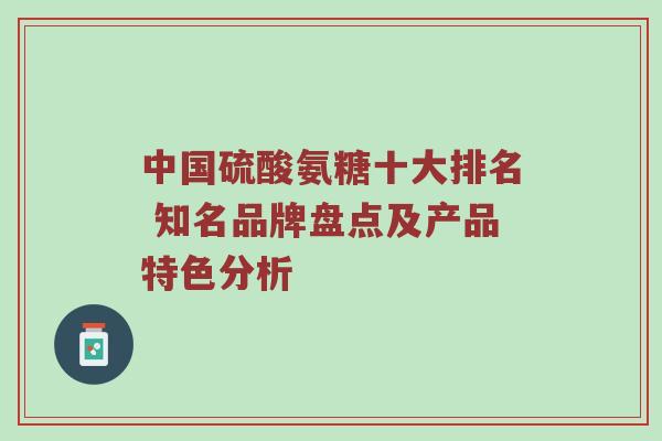 中国硫酸氨糖十大排名 知名品牌盘点及产品特色分析 中国硫酸氨糖十大排名 知名品牌盘点及产品特色分析