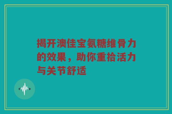 揭开澳佳宝氨糖维骨力的效果，助你重拾活力与关节舒适
