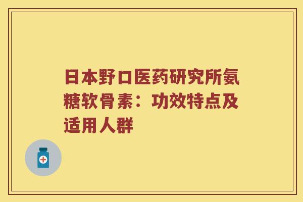 日本野口医药研究所氨糖软骨素:功效特点及适用人群 日本野口医药研究所氨糖软骨素:功效特点及适用人群