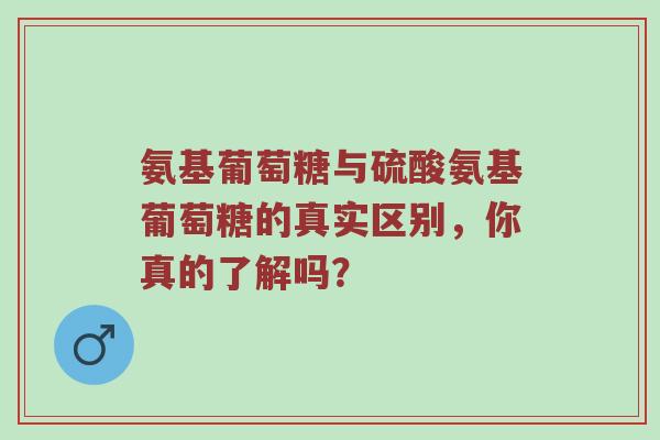 氨基葡萄糖与硫酸氨基葡萄糖的真实区别,你真的了解吗? 氨基葡萄糖与硫酸氨基葡萄糖的真实区别,你真的了解吗?
