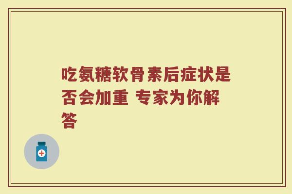 吃氨糖软骨素后症状是否会加重 专家为你解答 吃氨糖软骨素后症状是否会加重 专家为你解答