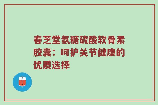 春芝堂氨糖硫酸软骨素胶囊:呵护关节健康的优质选择 春芝堂氨糖硫酸软骨素胶囊:呵护关节健康的优质选择
