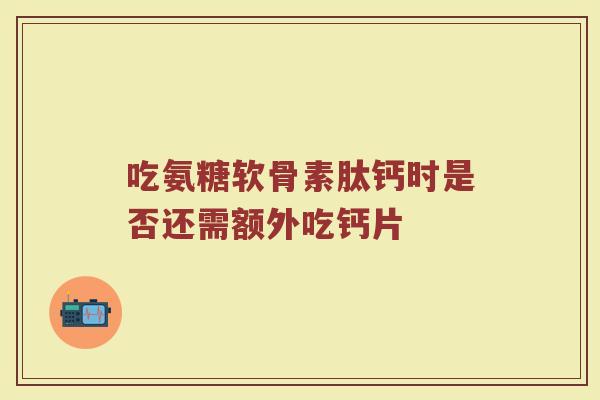 吃氨糖软骨素肽钙时是否还需额外吃钙片 吃氨糖软骨素肽钙时是否还需额外吃钙片