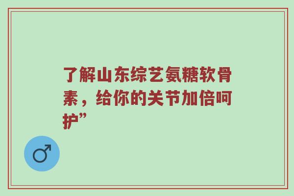 了解山东综艺氨糖软骨素,给你的关节加倍呵护” 了解山东综艺氨糖软骨素,给你的关节加倍呵护”