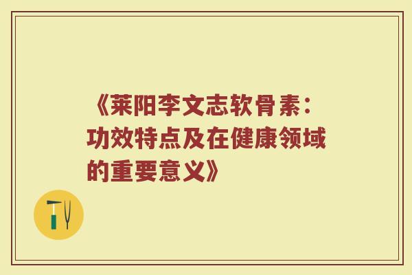 《莱阳李文志软骨素:功效特点及在健康领域的重要意义》 《莱阳李文志软骨素:功效特点及在健康领域的重要意义》