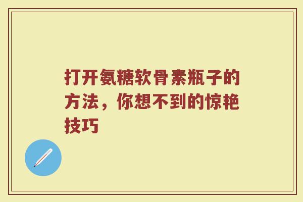 打开氨糖软骨素瓶子的方法,你想不到的惊艳技巧 打开氨糖软骨素瓶子的方法,你想不到的惊艳技巧