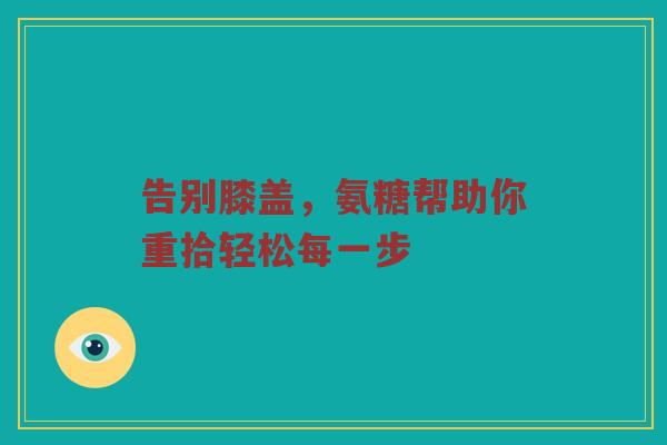 告别膝盖,氨糖帮助你重拾轻松每一步 告别膝盖,氨糖帮助你重拾轻松每一步