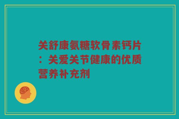 关舒康氨糖软骨素钙片:关爱关节健康的优质营养补充剂 关舒康氨糖软骨素钙片:关爱关节健康的优质营养补充剂