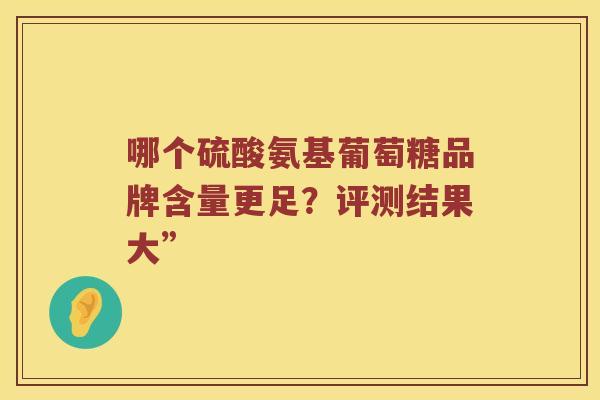 哪个硫酸氨基葡萄糖品牌含量更足?评测结果大” 哪个硫酸氨基葡萄糖品牌含量更足?评测结果大”