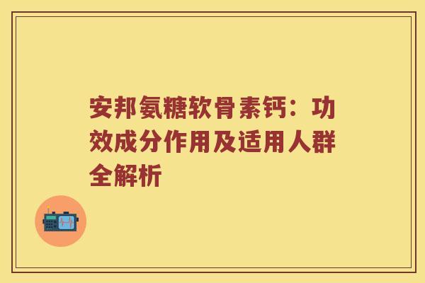 安邦氨糖软骨素钙：功效成分作用及适用人群全解析