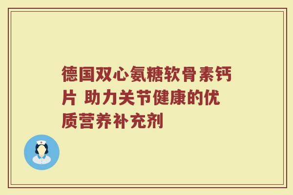 德国双心氨糖软骨素钙片 助力关节健康的优质营养补充剂