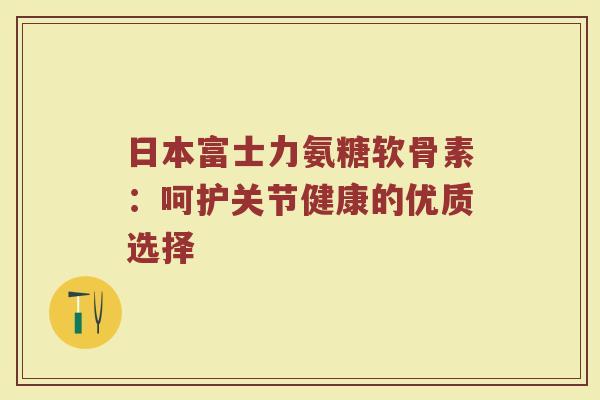 日本富士力氨糖软骨素:呵护关节健康的优质选择 日本富士力氨糖软骨素:呵护关节健康的优质选择