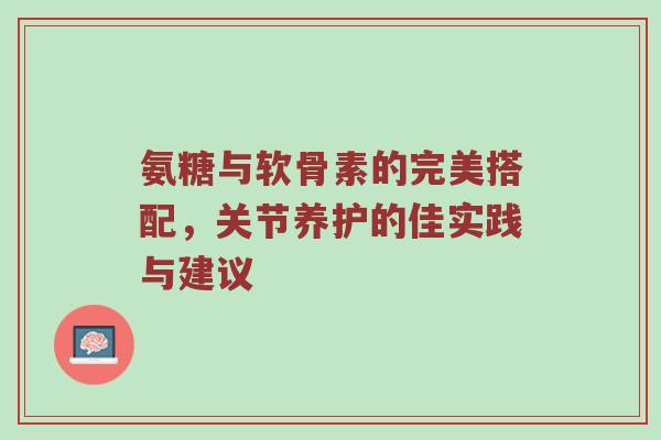 氨糖与软骨素的完美搭配，关节养护的佳实践与建议