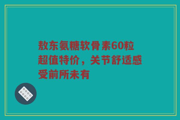 敖东氨糖软骨素60粒超值特价,关节舒适感受前所未有 敖东氨糖软骨素60粒超值特价,关节舒适感受前所未有