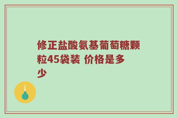 修正盐酸氨基葡萄糖颗粒45袋装 价格是多少 修正盐酸氨基葡萄糖颗粒45袋装 价格是多少