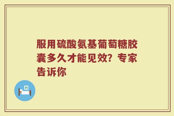 服用硫酸氨基葡萄糖胶囊多久才能见效?专家告诉你 服用硫酸氨基葡萄糖胶囊多久才能见效?专家告诉你