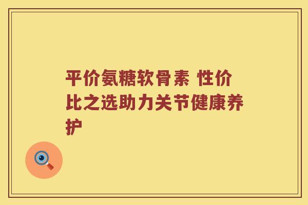 平价氨糖软骨素 性价比之选助力关节健康养护 平价氨糖软骨素 性价比之选助力关节健康养护