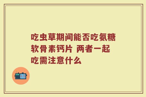 吃虫草期间能否吃氨糖软骨素钙片 两者一起吃需注意什么 吃虫草期间能否吃氨糖软骨素钙片 两者一起吃需注意什么