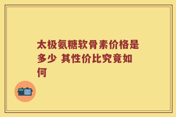 太极氨糖软骨素价格是多少 其性价比究竟如何 太极氨糖软骨素价格是多少 其性价比究竟如何