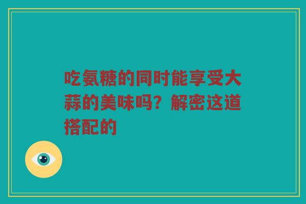 吃氨糖的同时能享受大蒜的美味吗?解密这道搭配的 吃氨糖的同时能享受大蒜的美味吗?解密这道搭配的