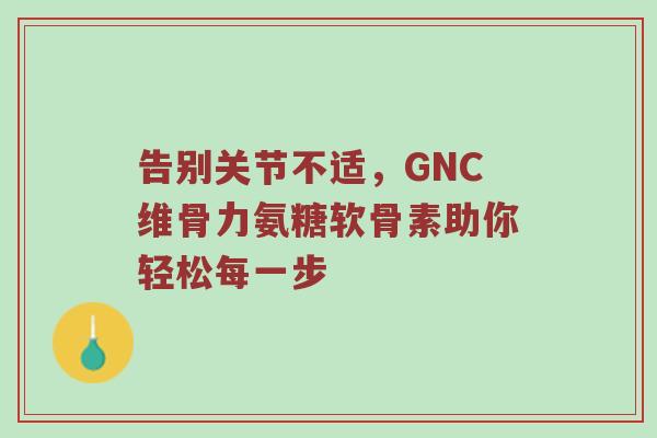 告别关节不适,GNC维骨力氨糖软骨素助你轻松每一步 告别关节不适,GNC维骨力氨糖软骨素助你轻松每一步