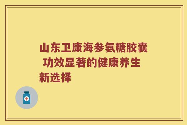 山东卫康海参氨糖胶囊 功效显著的健康养生新选择 山东卫康海参氨糖胶囊 功效显著的健康养生新选择