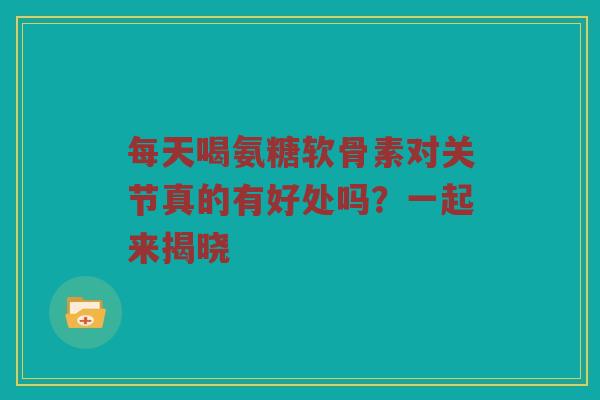 每天喝氨糖软骨素对关节真的有好处吗?一起来揭晓 每天喝氨糖软骨素对关节真的有好处吗?一起来揭晓