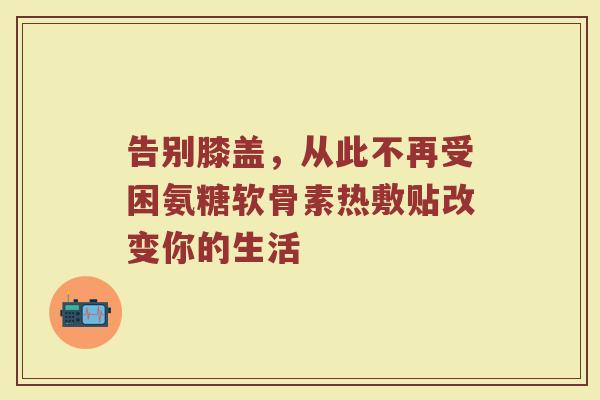 告别膝盖,从此不再受困氨糖软骨素热敷贴改变你的生活 告别膝盖,从此不再受困氨糖软骨素热敷贴改变你的生活