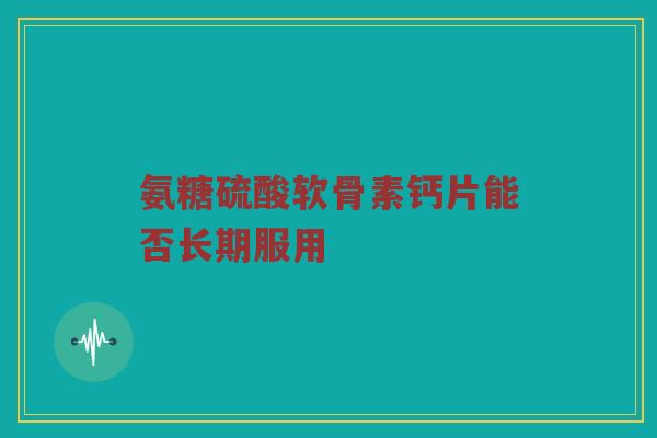 氨糖硫酸软骨素钙片能否长期服用 氨糖硫酸软骨素钙片能否长期服用