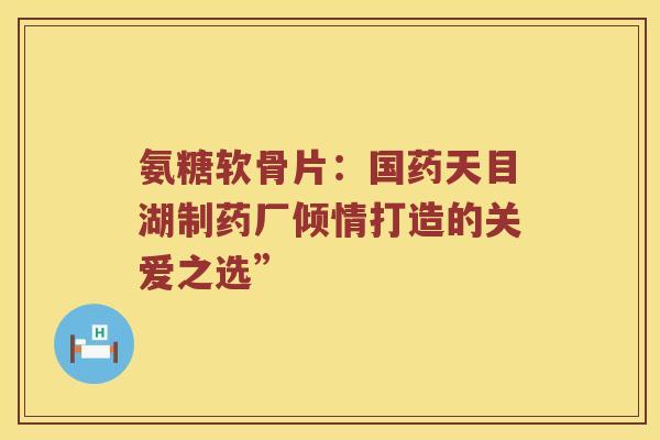 氨糖软骨片:国药天目湖制药厂倾情打造的关爱之选” 氨糖软骨片:国药天目湖制药厂倾情打造的关爱之选”