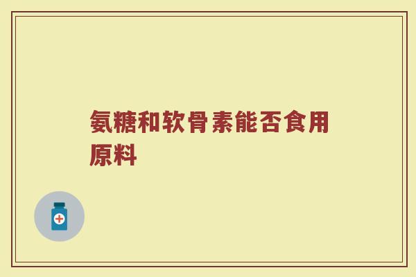 氨糖和软骨素能否食用原料 氨糖和软骨素能否食用原料