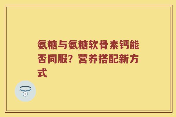 氨糖与氨糖软骨素钙能否同服?营养搭配新方式 氨糖与氨糖软骨素钙能否同服?营养搭配新方式