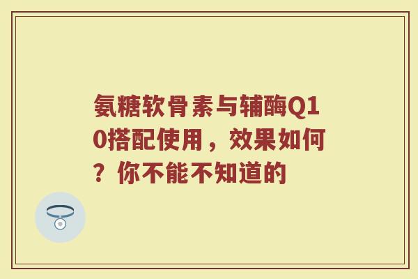 氨糖软骨素与辅酶Q10搭配使用,效果如何?你不能不知道的 氨糖软骨素与辅酶Q10搭配使用,效果如何?你不能不知道的