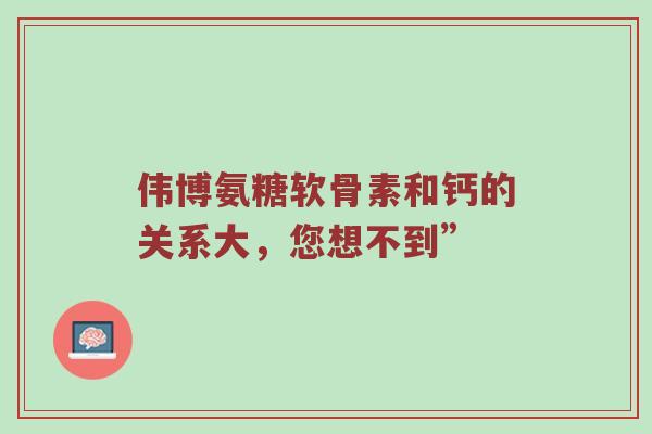 伟博氨糖软骨素和钙的关系大,您想不到” 伟博氨糖软骨素和钙的关系大,您想不到”