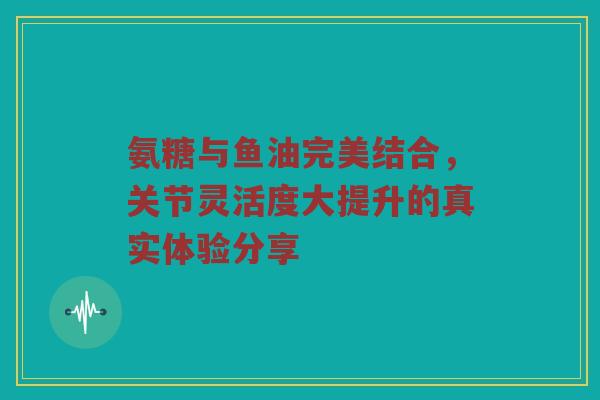 氨糖与鱼油完美结合,关节灵活度大提升的真实体验分享 氨糖与鱼油完美结合,关节灵活度大提升的真实体验分享