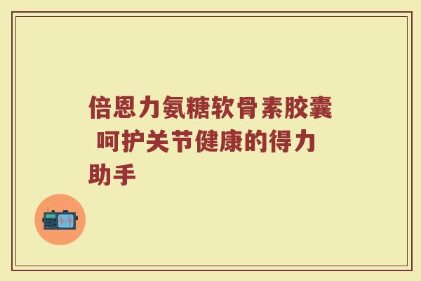倍恩力氨糖软骨素胶囊 呵护关节健康的得力助手 倍恩力氨糖软骨素胶囊 呵护关节健康的得力助手