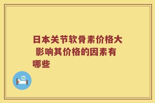 日本关节软骨素价格大 影响其价格的因素有哪些 日本关节软骨素价格大 影响其价格的因素有哪些