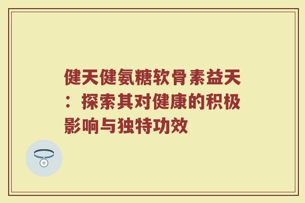 健天健氨糖软骨素益天:探索其对健康的积极影响与独特功效 健天健氨糖软骨素益天:探索其对健康的积极影响与独特功效
