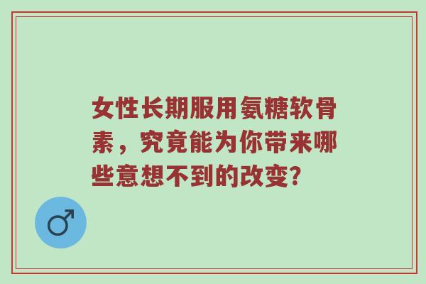 女性长期服用氨糖软骨素，究竟能为你带来哪些意想不到的改变？